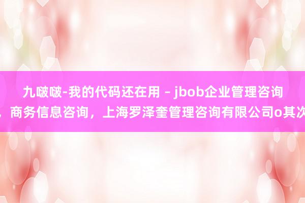 九啵啵-我的代码还在用 – jbob企业管理咨询，商务信息咨询，上海罗泽奎管理咨询有限公司o其次